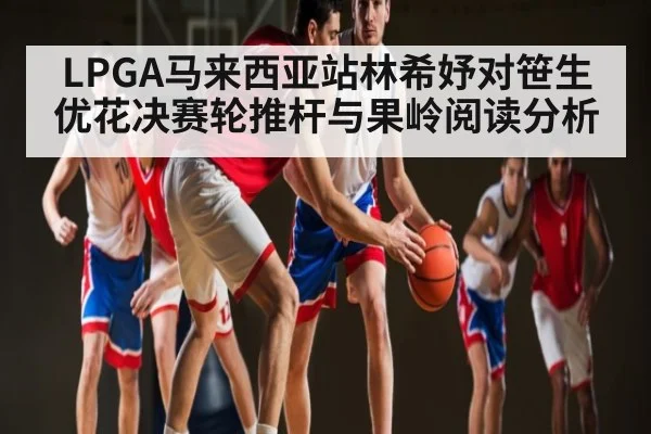 LPGA马来西亚站林希妤对笹生优花决赛轮推杆与果岭阅读分析
